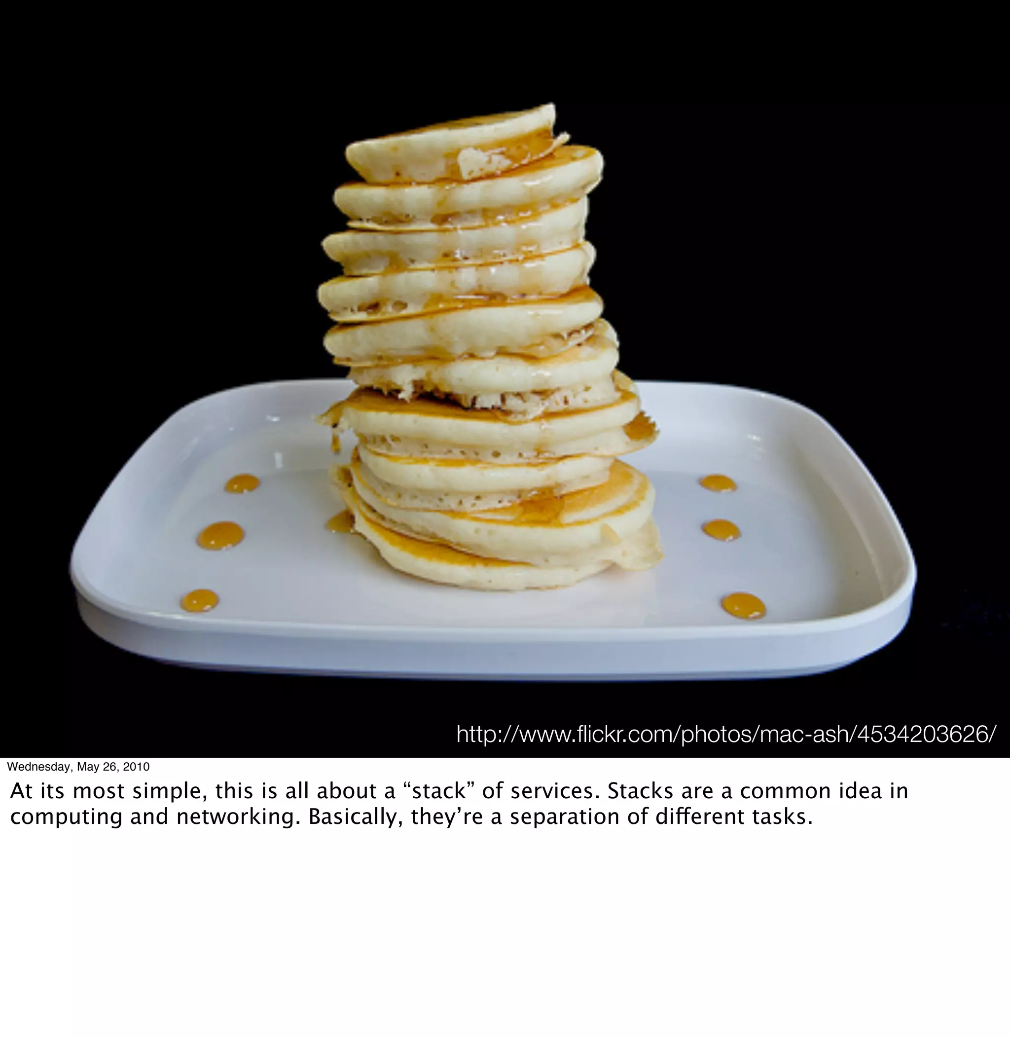 http://www.ﬂickr.com/photos/mac-ash/4534203626/
Wednesday, May 26, 2010

At its most simple, this is all about a “stack” of services. Stacks are a common idea in
computing and networking. Basically, they’re a separation of different tasks.
 