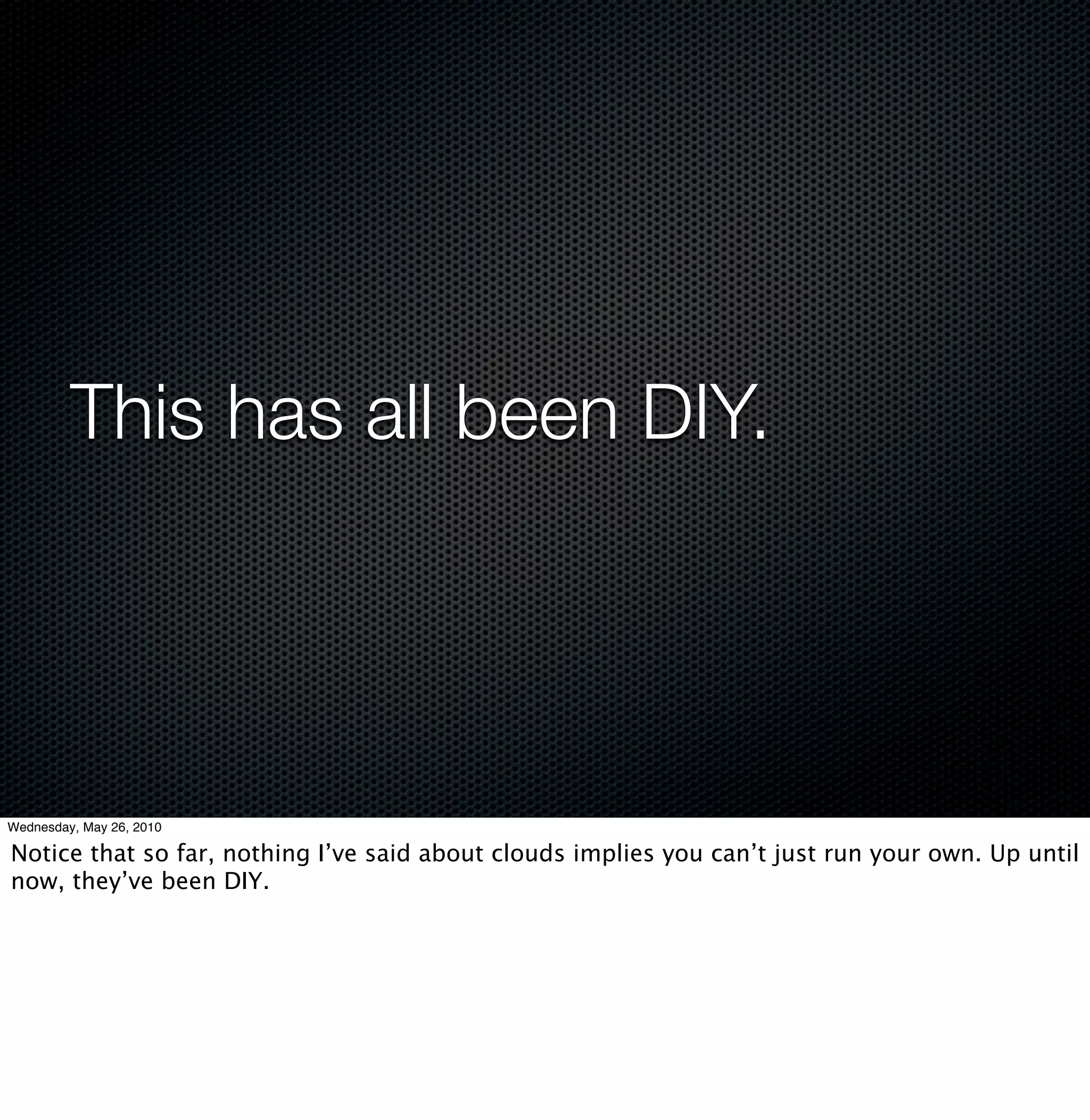 This has all been DIY.




Wednesday, May 26, 2010

Notice that so far, nothing I’ve said about clouds implies you can’t just run your own. Up until
now, they’ve been DIY.
 