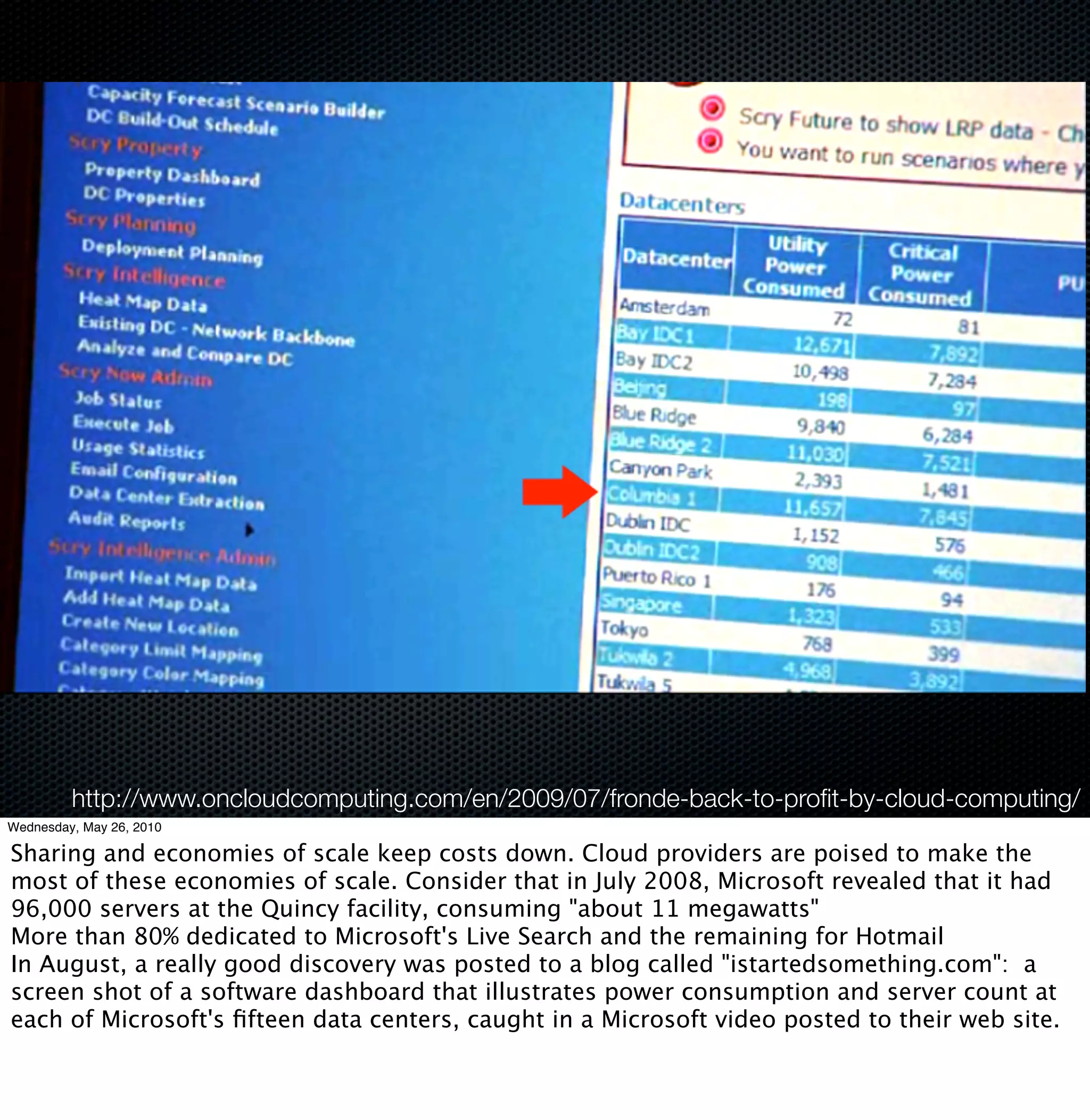 http://www.oncloudcomputing.com/en/2009/07/fronde-back-to-proﬁt-by-cloud-computing/
Wednesday, May 26, 2010

Sharing and economies of scale keep costs down. Cloud providers are poised to make the
most of these economies of scale. Consider that in July 2008, Microsoft revealed that it had
96,000 servers at the Quincy facility, consuming "about 11 megawatts"
More than 80% dedicated to Microsoft's Live Search and the remaining for Hotmail
In August, a really good discovery was posted to a blog called "istartedsomething.com":  a
screen shot of a software dashboard that illustrates power consumption and server count at
each of Microsoft's ﬁfteen data centers, caught in a Microsoft video posted to their web site.
 