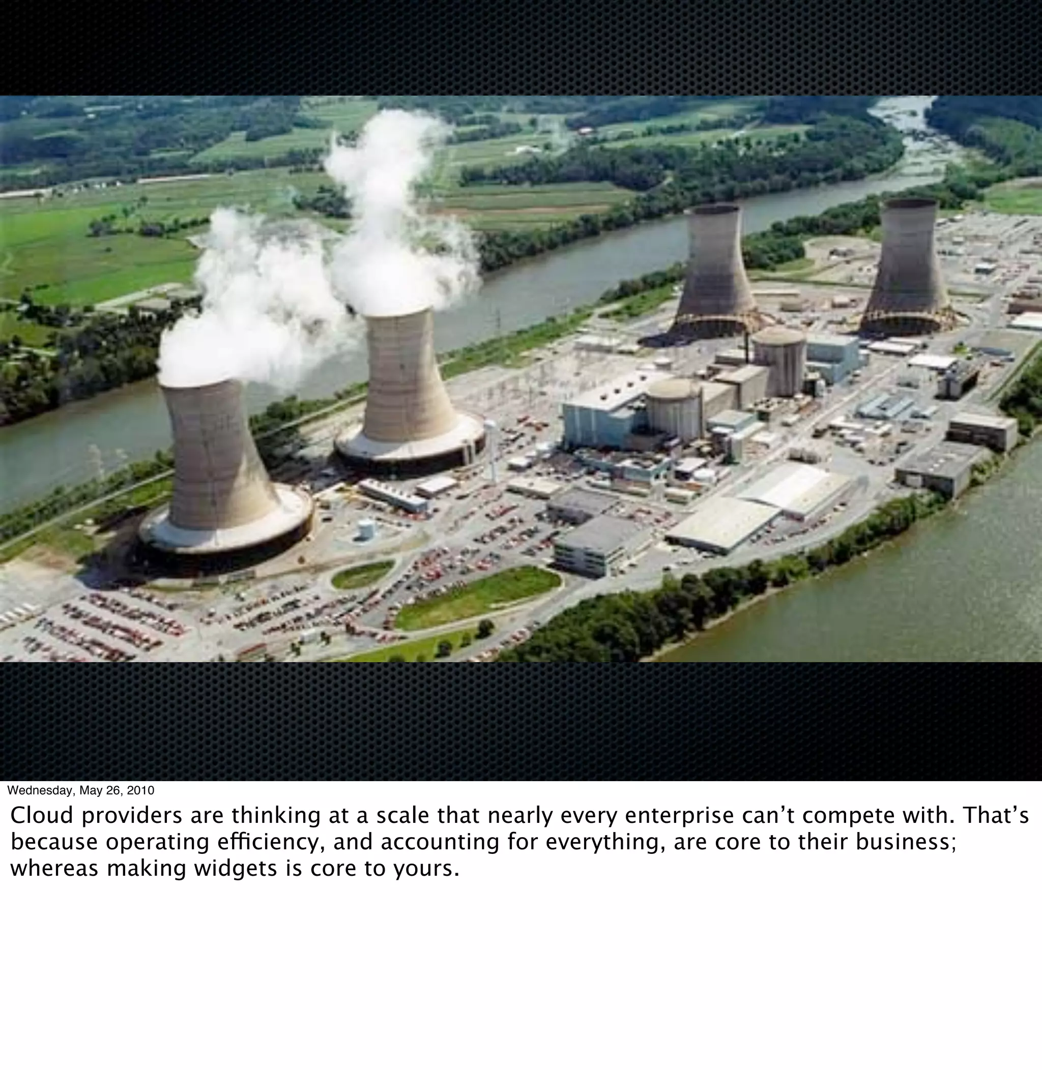 Wednesday, May 26, 2010

Cloud providers are thinking at a scale that nearly every enterprise can’t compete with. That’s
because operating efficiency, and accounting for everything, are core to their business;
whereas making widgets is core to yours.
 