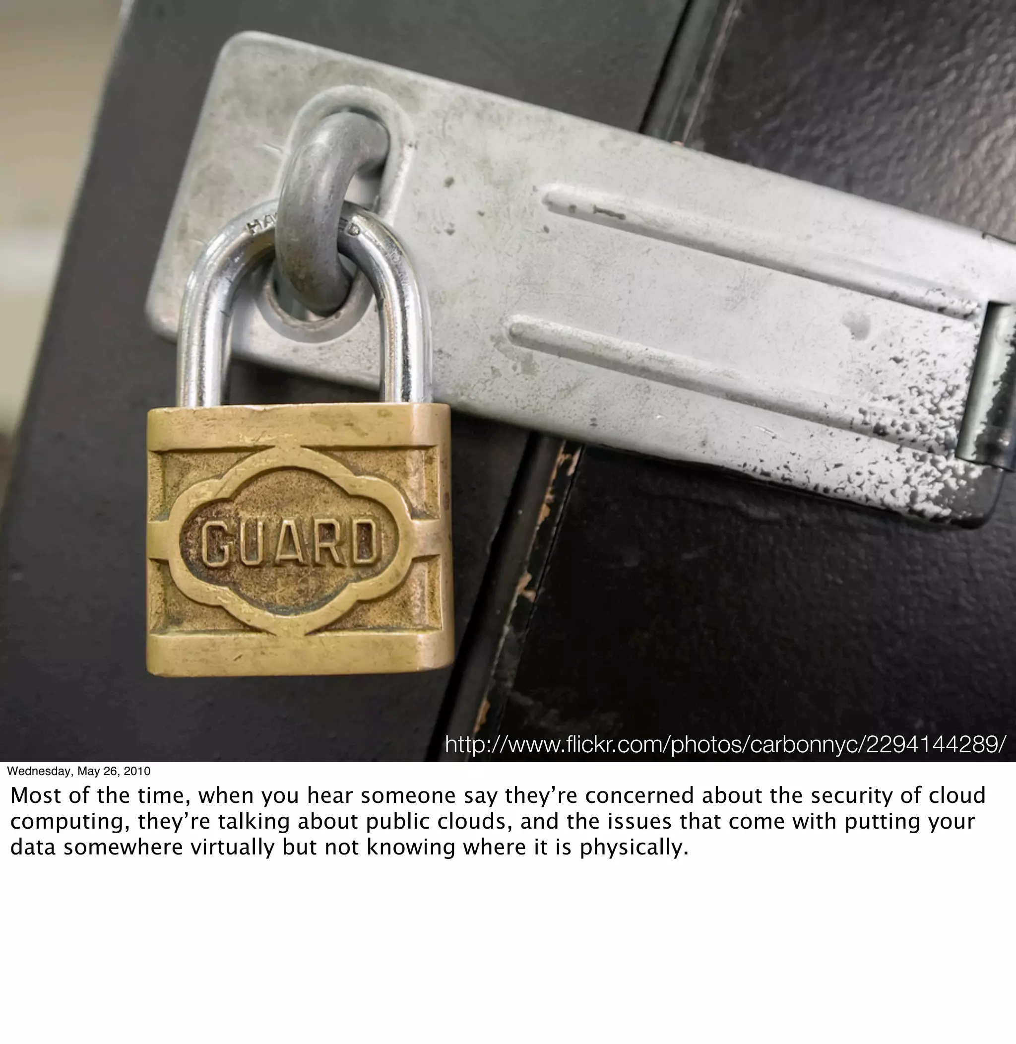http://www.ﬂickr.com/photos/carbonnyc/2294144289/
Wednesday, May 26, 2010

Most of the time, when you hear someone say they’re concerned about the security of cloud
computing, they’re talking about public clouds, and the issues that come with putting your
data somewhere virtually but not knowing where it is physically.
 