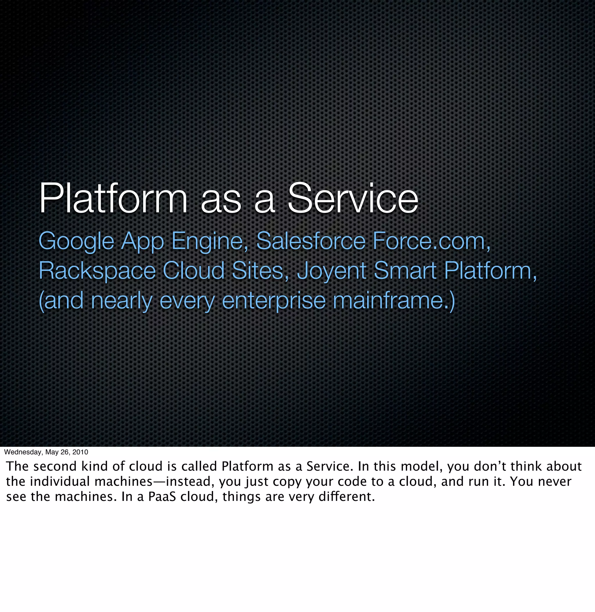 Platform as a Service
         Google App Engine, Salesforce Force.com,
         Rackspace Cloud Sites, Joyent Smart Platform,
         (and nearly every enterprise mainframe.)




Wednesday, May 26, 2010

The second kind of cloud is called Platform as a Service. In this model, you don’t think about
the individual machines—instead, you just copy your code to a cloud, and run it. You never
see the machines. In a PaaS cloud, things are very different.
 