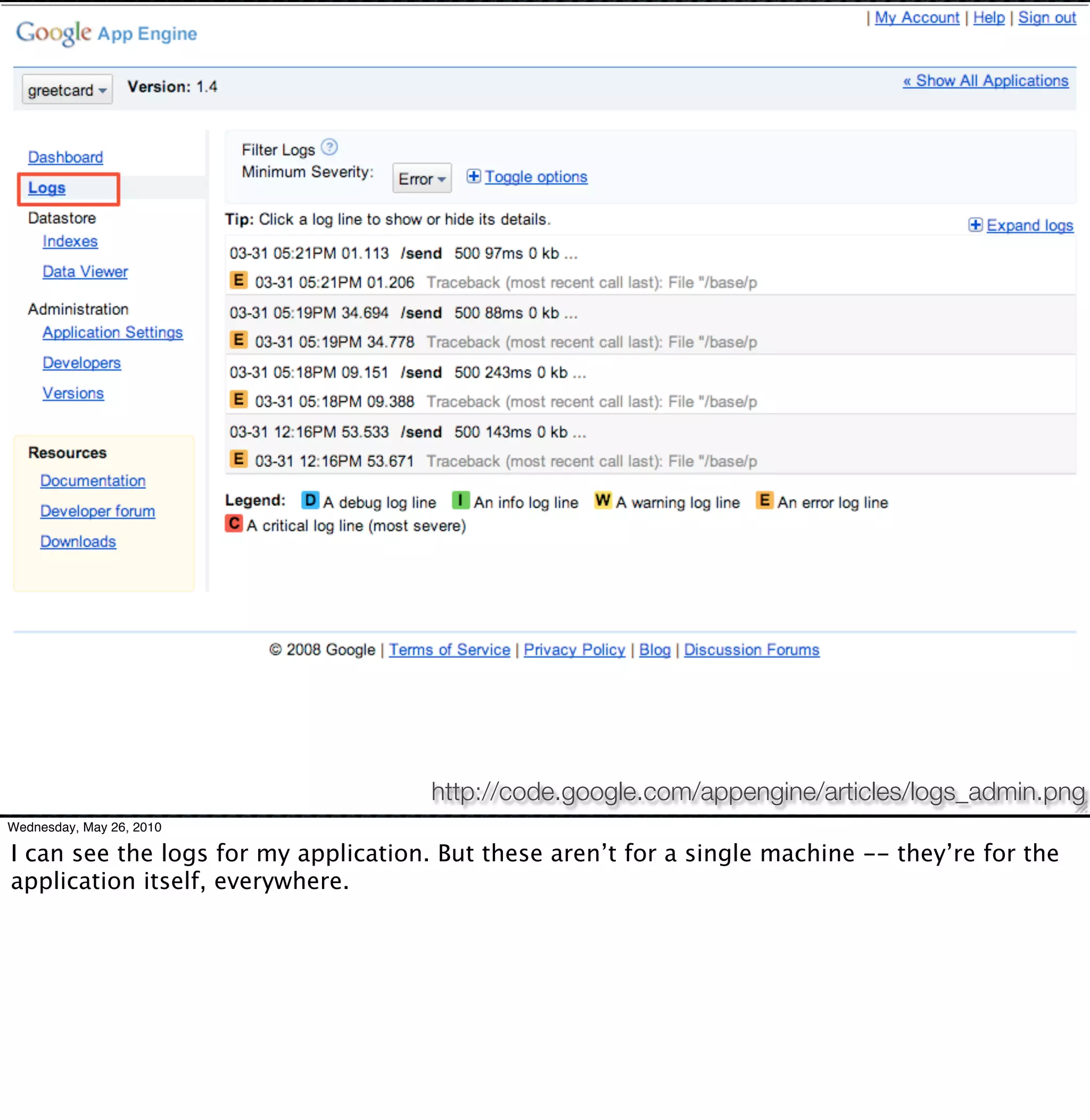 http://code.google.com/appengine/articles/logs_admin.png
Wednesday, May 26, 2010

I can see the logs for my application. But these aren’t for a single machine -- they’re for the
application itself, everywhere.
 