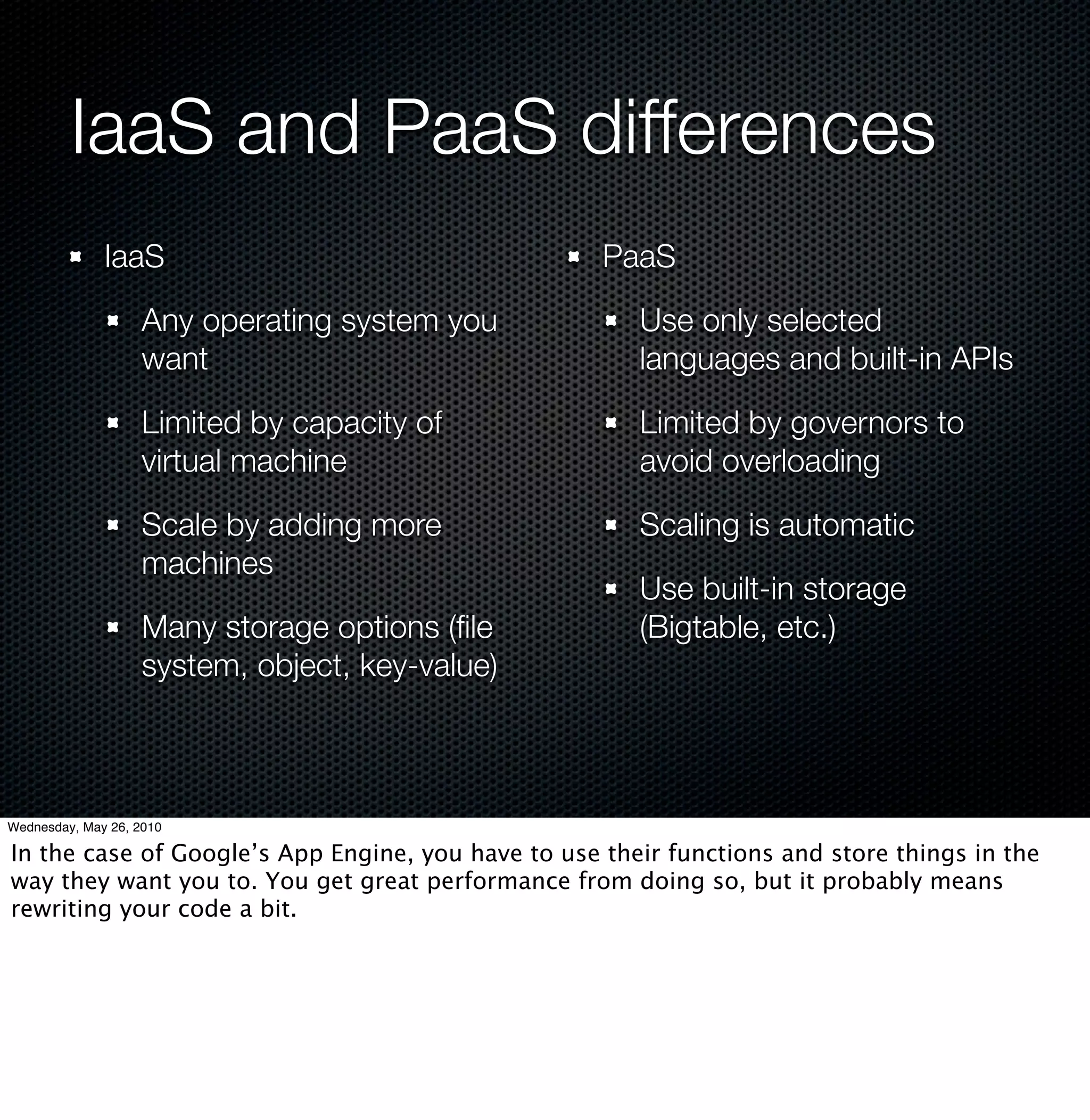 IaaS and PaaS differences
              IaaS                                  PaaS

                    Any operating system you           Use only selected
                    want                               languages and built-in APIs

                    Limited by capacity of             Limited by governors to
                    virtual machine                    avoid overloading

                    Scale by adding more               Scaling is automatic
                    machines
                                                       Use built-in storage
                    Many storage options (ﬁle          (Bigtable, etc.)
                    system, object, key-value)



Wednesday, May 26, 2010

In the case of Google’s App Engine, you have to use their functions and store things in the
way they want you to. You get great performance from doing so, but it probably means
rewriting your code a bit.
 