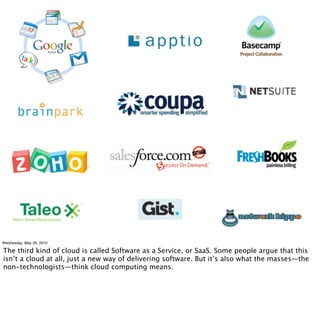 Wednesday, May 26, 2010

The third kind of cloud is called Software as a Service, or SaaS. Some people argue that this
isn’t a cloud at all, just a new way of delivering software. But it’s also what the masses—the
non-technologists—think cloud computing means.
 