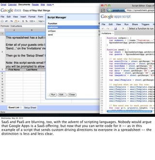 Wednesday, May 26, 2010

SaaS and PaaS are blurring, too, with the advent of scripting languages. Nobody would argue
that Google Apps is a SaaS offering; but now that you can write code for it -- as in this
example of a script that sends custom driving directions to everyone in a spreadsheet -- the
distinction is less and less clear.
 