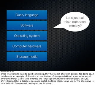 Query language
                                                                  Let’s just call
                                                                this a database,
                             Software                               ‘mmkay?


                          Operating system


                    Computer hardware


                           Storage media



Wednesday, May 26, 2010

When IT architects want to build something, they have a set of proven designs for doing so. A
database is an example of this—it’s a combination of storage (disk) and a particular way of
arranging things (tables and indexes) and language (structured query language, or SQL).
We’ve learned that a database is a good prefab building block, so we use it. The alternative is
to build it all, from scratch, writing to the disk itself.
 