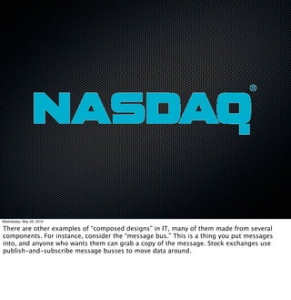 Wednesday, May 26, 2010

There are other examples of “composed designs” in IT, many of them made from several
components. For instance, consider the “message bus.” This is a thing you put messages
into, and anyone who wants them can grab a copy of the message. Stock exchanges use
publish-and-subscribe message busses to move data around.
 