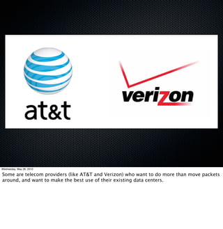 Wednesday, May 26, 2010

Some are telecom providers (like AT&T and Verizon) who want to do more than move packets
around, and want to make the best use of their existing data centers.
 