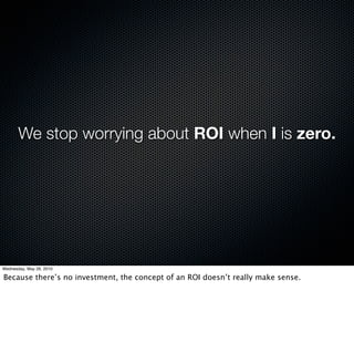 We stop worrying about ROI when I is zero.




Wednesday, May 26, 2010

Because there’s no investment, the concept of an ROI doesn’t really make sense.
 