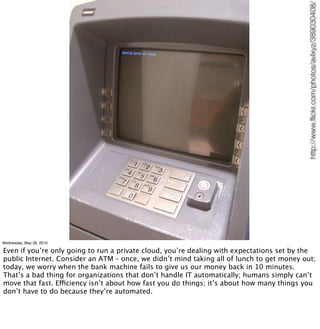 http://www.ﬂickr.com/photos/avlxyz/389030408/
Wednesday, May 26, 2010

Even if you’re only going to run a private cloud, you’re dealing with expectations set by the
public Internet. Consider an ATM – once, we didn’t mind taking all of lunch to get money out;
today, we worry when the bank machine fails to give us our money back in 10 minutes.
That’s a bad thing for organizations that don’t handle IT automatically; humans simply can’t
move that fast. Efficiency isn’t about how fast you do things; it’s about how many things you
don’t have to do because they’re automated.
 
