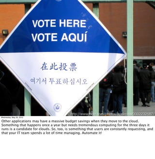 http://www.ﬂickr.com/photos/aprilzosia/3002232587/
Wednesday, May 26, 2010

Other applications may have a massive budget savings when they move to the cloud.
Something that happens once a year but needs tremendous computing for the three days it
runs is a candidate for clouds. So, too, is something that users are constantly requesting, and
that your IT team spends a lot of time managing. Automate it!
 