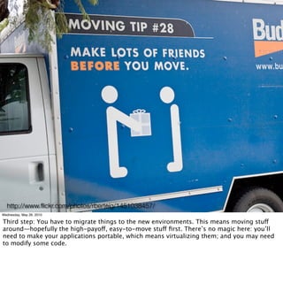 http://www.ﬂickr.com/photos/rberteig/1451038457/
Wednesday, May 26, 2010

Third step: You have to migrate things to the new environments. This means moving stuff
around—hopefully the high-payoff, easy-to-move stuff ﬁrst. There’s no magic here: you’ll
need to make your applications portable, which means virtualizing them; and you may need
to modify some code.
 