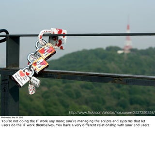http://www.ﬂickr.com/photos/hojusaram/2527256358/
Wednesday, May 26, 2010

You’re not doing the IT work any more; you’re managing the scripts and systems that let
users do the IT work themselves. You have a very different relationship with your end users.
 