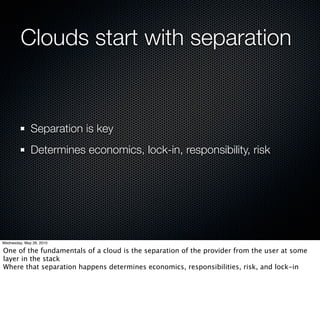 Clouds start with separation


              Separation is key
              Determines economics, lock-in, responsibility, risk




Wednesday, May 26, 2010

One of the fundamentals of a cloud is the separation of the provider from the user at some
layer in the stack
Where that separation happens determines economics, responsibilities, risk, and lock-in
 