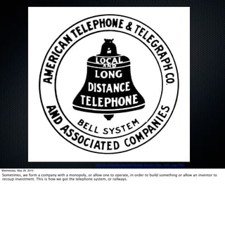 http://en.wikipedia.org/wiki/File:Bell_System_hires_1900_logo.PNG
Wednesday, May 26, 2010
Sometimes, we form a company with a monopoly, or allow one to operate, in order to build something or allow an inventor to
recoup investment. This is how we got the telephone system, or railways.
 