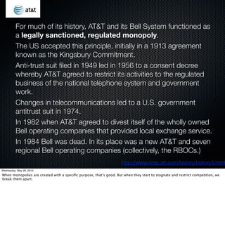 For much of its history, AT&T and its Bell System functioned as
          a legally sanctioned, regulated monopoly.
          The US accepted this principle, initially in a 1913 agreement
          known as the Kingsbury Commitment.
          Anti-trust suit ﬁled in 1949 led in 1956 to a consent decree
          whereby AT&T agreed to restrict its activities to the regulated
          business of the national telephone system and government
          work.
          Changes in telecommunications led to a U.S. government
          antitrust suit in 1974.
          In 1982 when AT&T agreed to divest itself of the wholly owned
          Bell operating companies that provided local exchange service.
          In 1984 Bell was dead. In its place was a new AT&T and seven
          regional Bell operating companies (collectively, the RBOCs.)
                                                                    http://www.corp.att.com/history/history3.html
Wednesday, May 26, 2010
When monopolies are created with a speciﬁc purpose, that’s good. But when they start to stagnate and restrict competition, we
break them apart.
 