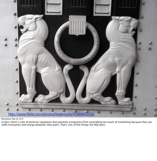 http://www.ﬂickr.com/photos/ktylerconk/4096965228/
Wednesday, May 26, 2010
In fact, there’s a lot of antitrust regulation that prevents companies from controlling too much of something because they can
stiﬂe innovation and charge whatever they want. That’s one of the things the DOJ does.
 