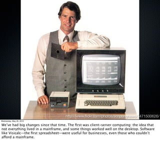 http://www.ﬂickr.com/photos/scriptingnews/3471500626/
Wednesday, May 26, 2010

We’ve had big changes since that time. The ﬁrst was client-server computing: the idea that
not everything lived in a mainframe, and some things worked well on the desktop. Software
like Visicalc—the ﬁrst spreadsheet—were useful for businesses, even those who couldn’t
afford a mainframe.
 