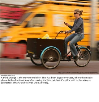 !"#$%%&&&'()*+,'*-.%#!-/-0%#)1234566)*/%789:;7<=>%?
Wednesday, May 26, 2010

A third change is the move to mobility. This has been bigger overseas, where the mobile
phone is the dominant way of accessing the Internet, but it’s still a shift to the always-
connected, always-on lifestyles we lead today.
 