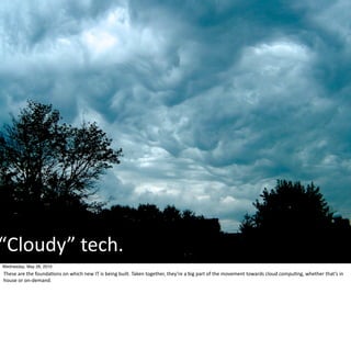 “Cloudy”	
  tech.
Wednesday, May 26, 2010
These	
  are	
  the	
  founda-ons	
  on	
  which	
  new	
  IT	
  is	
  being	
  built.	
  Taken	
  together,	
  they’re	
  a	
  big	
  part	
  of	
  the	
  movement	
  towards	
  cloud	
  compu-ng,	
  whether	
  that’s	
  in	
  
house	
  or	
  on-­‐demand.
 