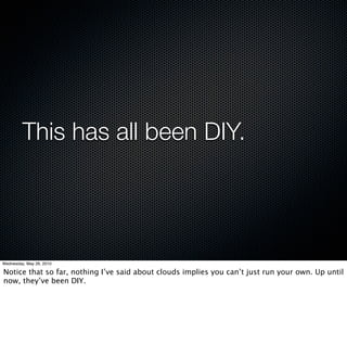 This has all been DIY.




Wednesday, May 26, 2010

Notice that so far, nothing I’ve said about clouds implies you can’t just run your own. Up until
now, they’ve been DIY.
 