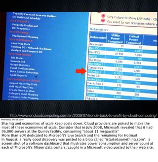 http://www.oncloudcomputing.com/en/2009/07/fronde-back-to-proﬁt-by-cloud-computing/
Wednesday, May 26, 2010

Sharing and economies of scale keep costs down. Cloud providers are poised to make the
most of these economies of scale. Consider that in July 2008, Microsoft revealed that it had
96,000 servers at the Quincy facility, consuming "about 11 megawatts"
More than 80% dedicated to Microsoft's Live Search and the remaining for Hotmail
In August, a really good discovery was posted to a blog called "istartedsomething.com":  a
screen shot of a software dashboard that illustrates power consumption and server count at
each of Microsoft's ﬁfteen data centers, caught in a Microsoft video posted to their web site.
 