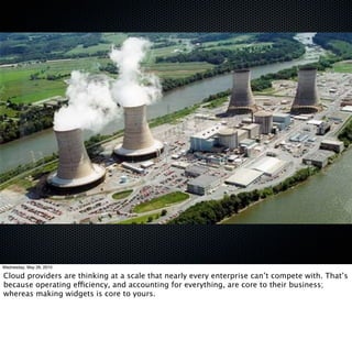 Wednesday, May 26, 2010

Cloud providers are thinking at a scale that nearly every enterprise can’t compete with. That’s
because operating efficiency, and accounting for everything, are core to their business;
whereas making widgets is core to yours.
 