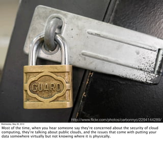 http://www.ﬂickr.com/photos/carbonnyc/2294144289/
Wednesday, May 26, 2010

Most of the time, when you hear someone say they’re concerned about the security of cloud
computing, they’re talking about public clouds, and the issues that come with putting your
data somewhere virtually but not knowing where it is physically.
 