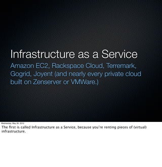 Infrastructure as a Service
         Amazon EC2, Rackspace Cloud, Terremark,
         Gogrid, Joyent (and nearly every private cloud
         built on Zenserver or VMWare.)




Wednesday, May 26, 2010

The ﬁrst is called Infrastructure as a Service, because you’re renting pieces of (virtual)
infrastructure.
 
