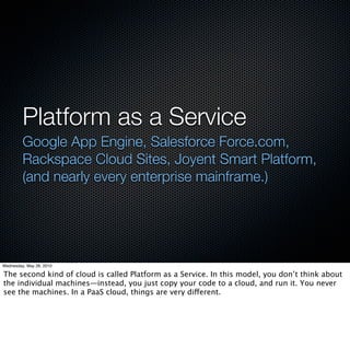 Platform as a Service
         Google App Engine, Salesforce Force.com,
         Rackspace Cloud Sites, Joyent Smart Platform,
         (and nearly every enterprise mainframe.)




Wednesday, May 26, 2010

The second kind of cloud is called Platform as a Service. In this model, you don’t think about
the individual machines—instead, you just copy your code to a cloud, and run it. You never
see the machines. In a PaaS cloud, things are very different.
 
