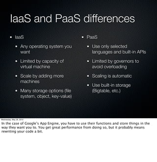 IaaS and PaaS differences
              IaaS                                  PaaS

                    Any operating system you           Use only selected
                    want                               languages and built-in APIs

                    Limited by capacity of             Limited by governors to
                    virtual machine                    avoid overloading

                    Scale by adding more               Scaling is automatic
                    machines
                                                       Use built-in storage
                    Many storage options (ﬁle          (Bigtable, etc.)
                    system, object, key-value)



Wednesday, May 26, 2010

In the case of Google’s App Engine, you have to use their functions and store things in the
way they want you to. You get great performance from doing so, but it probably means
rewriting your code a bit.
 