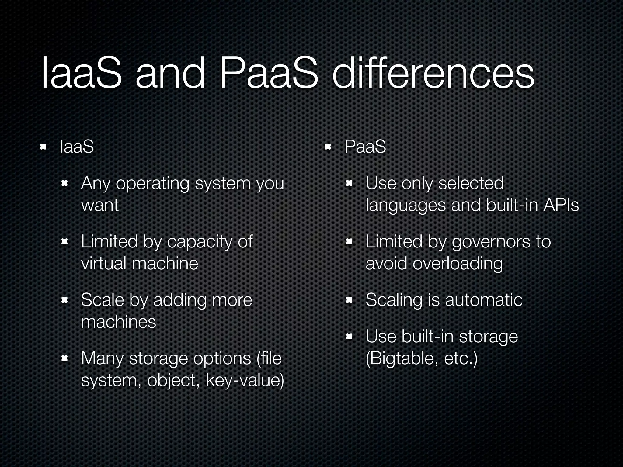 IaaS and PaaS differences
IaaS                           PaaS

  Any operating system you       Use only selected
  want                           languages and built-in APIs

  Limited by capacity of         Limited by governors to
  virtual machine                avoid overloading

  Scale by adding more           Scaling is automatic
  machines
                                 Use built-in storage
  Many storage options (ﬁle      (Bigtable, etc.)
  system, object, key-value)
 