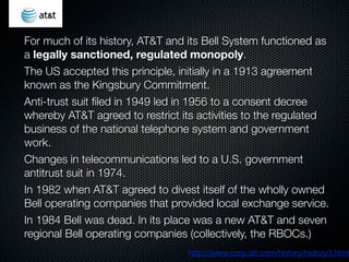 For much of its history, AT&T and its Bell System functioned as
a legally sanctioned, regulated monopoly.
The US accepted this principle, initially in a 1913 agreement
known as the Kingsbury Commitment.
Anti-trust suit ﬁled in 1949 led in 1956 to a consent decree
whereby AT&T agreed to restrict its activities to the regulated
business of the national telephone system and government
work.
Changes in telecommunications led to a U.S. government
antitrust suit in 1974.
In 1982 when AT&T agreed to divest itself of the wholly owned
Bell operating companies that provided local exchange service.
In 1984 Bell was dead. In its place was a new AT&T and seven
regional Bell operating companies (collectively, the RBOCs.)
                                 http://www.corp.att.com/history/history3.html
 