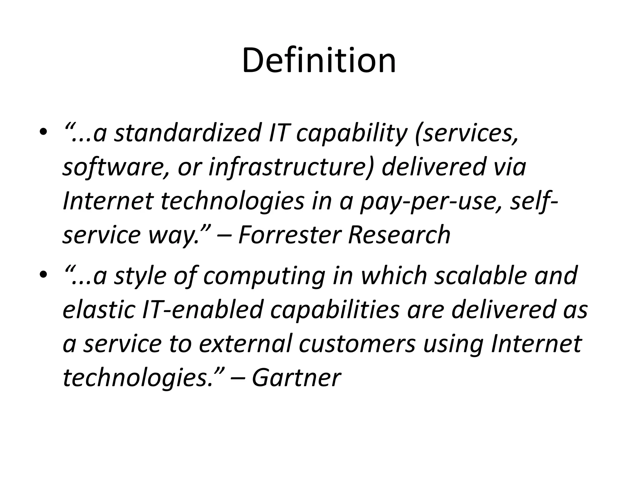 Definition
• “...a standardized IT capability (services,
software, or infrastructure) delivered via
Internet technologies in a pay-per-use, self-
service way.” – Forrester Research
• “...a style of computing in which scalable and
elastic IT-enabled capabilities are delivered as
a service to external customers using Internet
technologies.” – Gartner
 