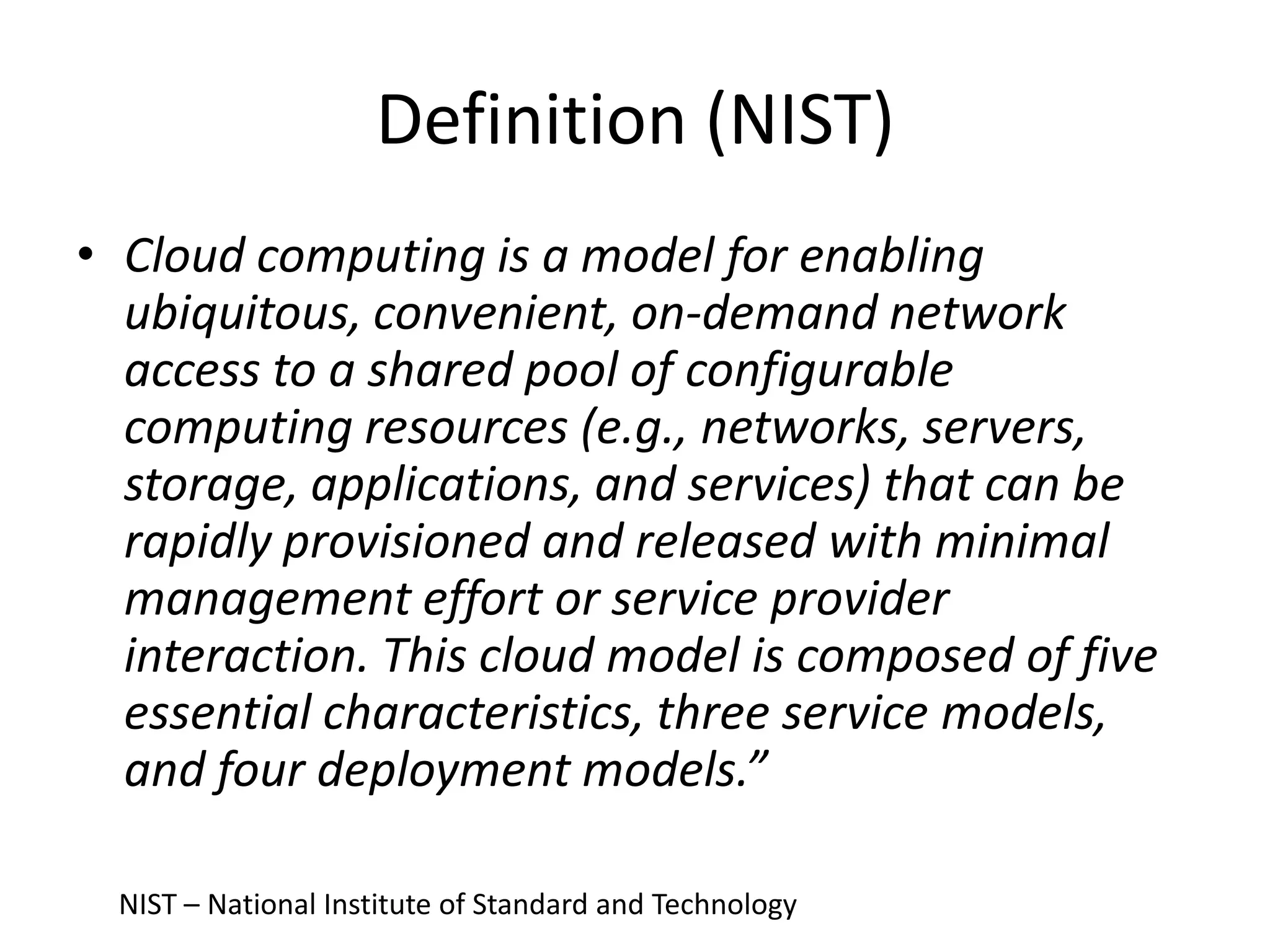 Definition (NIST)
• Cloud computing is a model for enabling
ubiquitous, convenient, on-demand network
access to a shared pool of configurable
computing resources (e.g., networks, servers,
storage, applications, and services) that can be
rapidly provisioned and released with minimal
management effort or service provider
interaction. This cloud model is composed of five
essential characteristics, three service models,
and four deployment models.”
NIST – National Institute of Standard and Technology
 