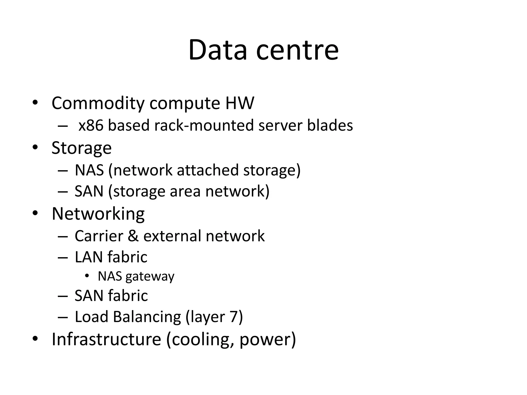 Data centre
• Commodity compute HW
– x86 based rack-mounted server blades
• Storage
– NAS (network attached storage)
– SAN (storage area network)
• Networking
– Carrier & external network
– LAN fabric
• NAS gateway
– SAN fabric
– Load Balancing (layer 7)
• Infrastructure (cooling, power)
 
