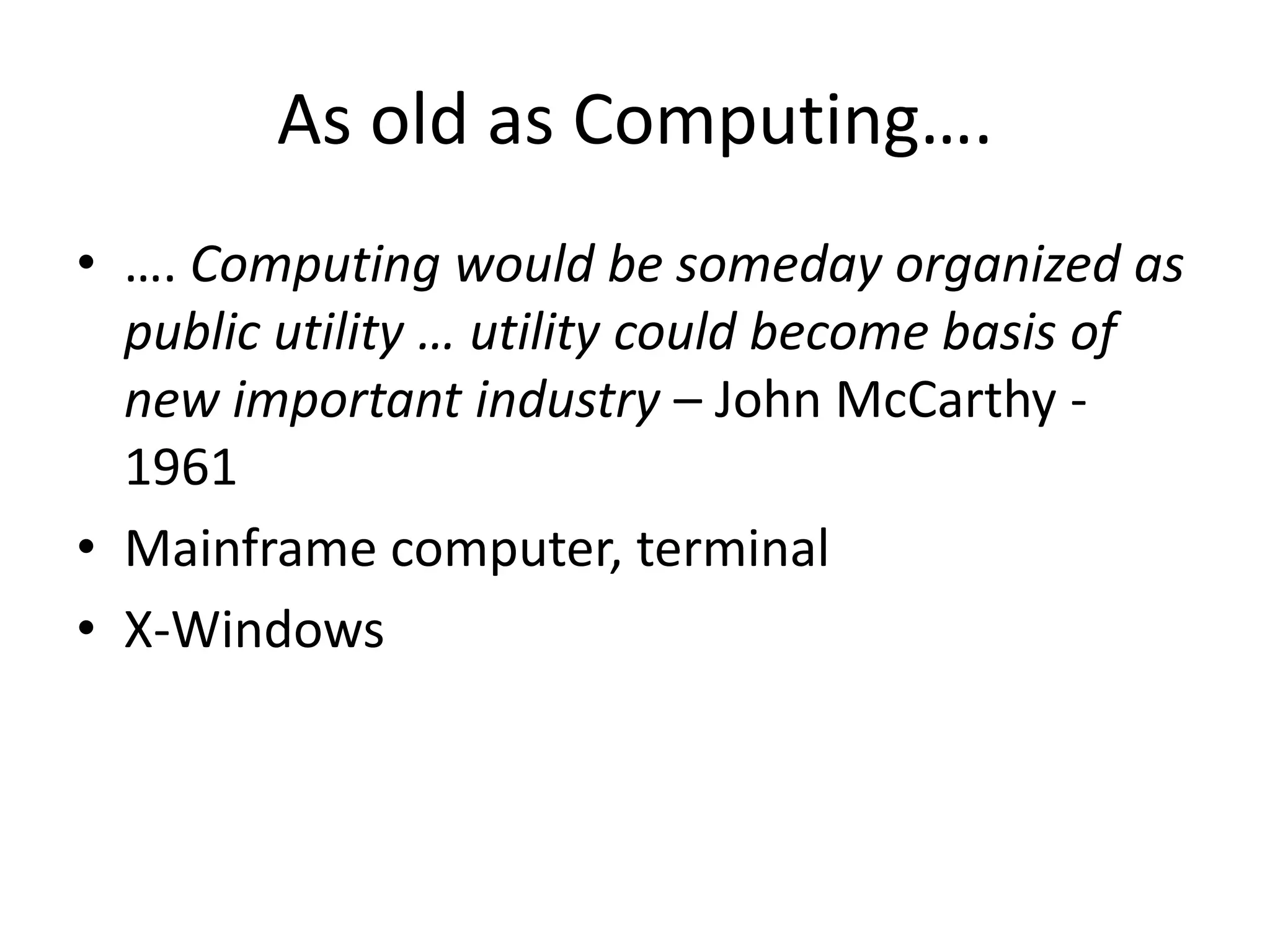 As old as Computing….
• …. Computing would be someday organized as
public utility … utility could become basis of
new important industry – John McCarthy -
1961
• Mainframe computer, terminal
• X-Windows
 