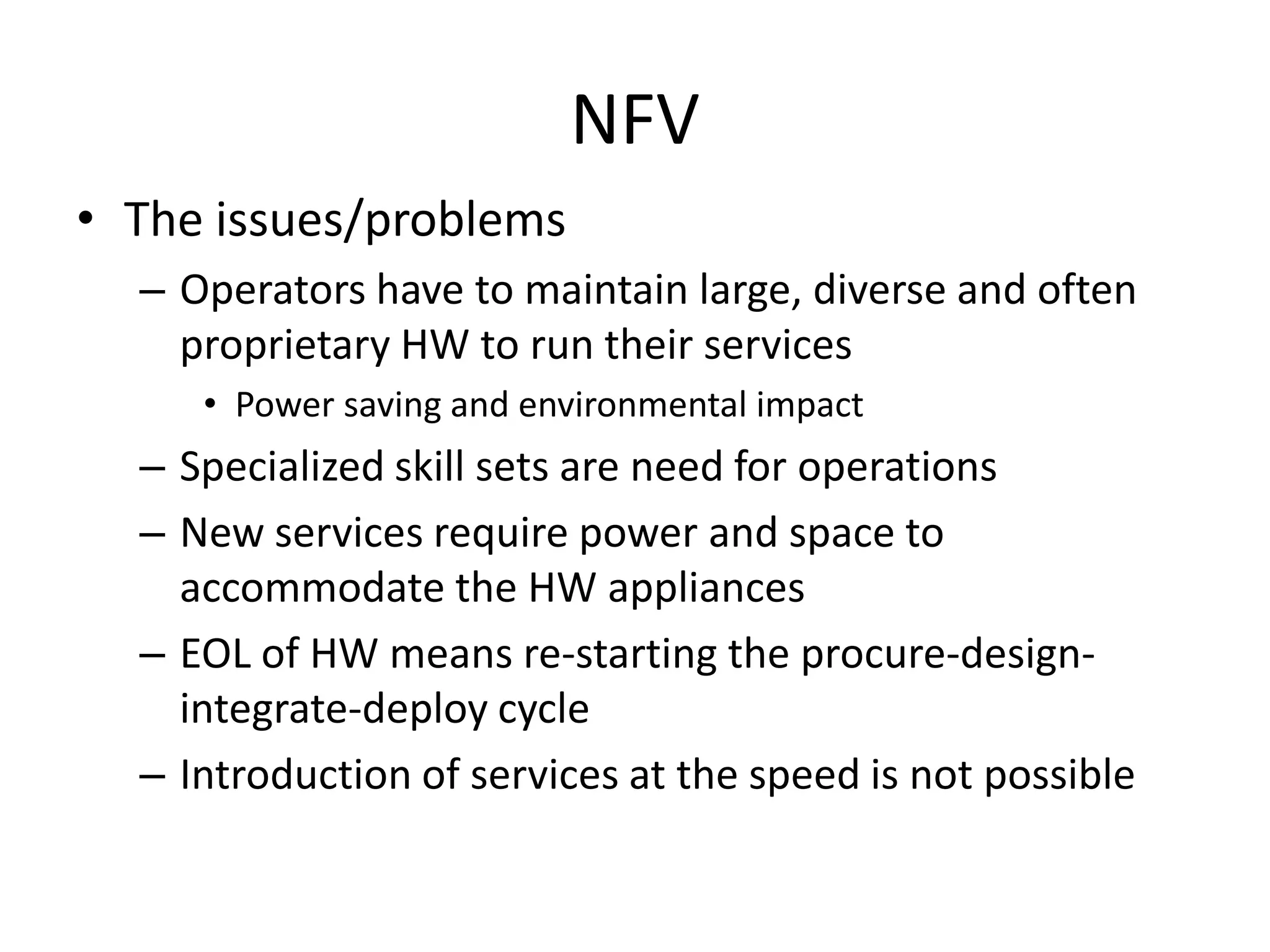 NFV
• The issues/problems
– Operators have to maintain large, diverse and often
proprietary HW to run their services
• Power saving and environmental impact
– Specialized skill sets are need for operations
– New services require power and space to
accommodate the HW appliances
– EOL of HW means re-starting the procure-design-
integrate-deploy cycle
– Introduction of services at the speed is not possible
 