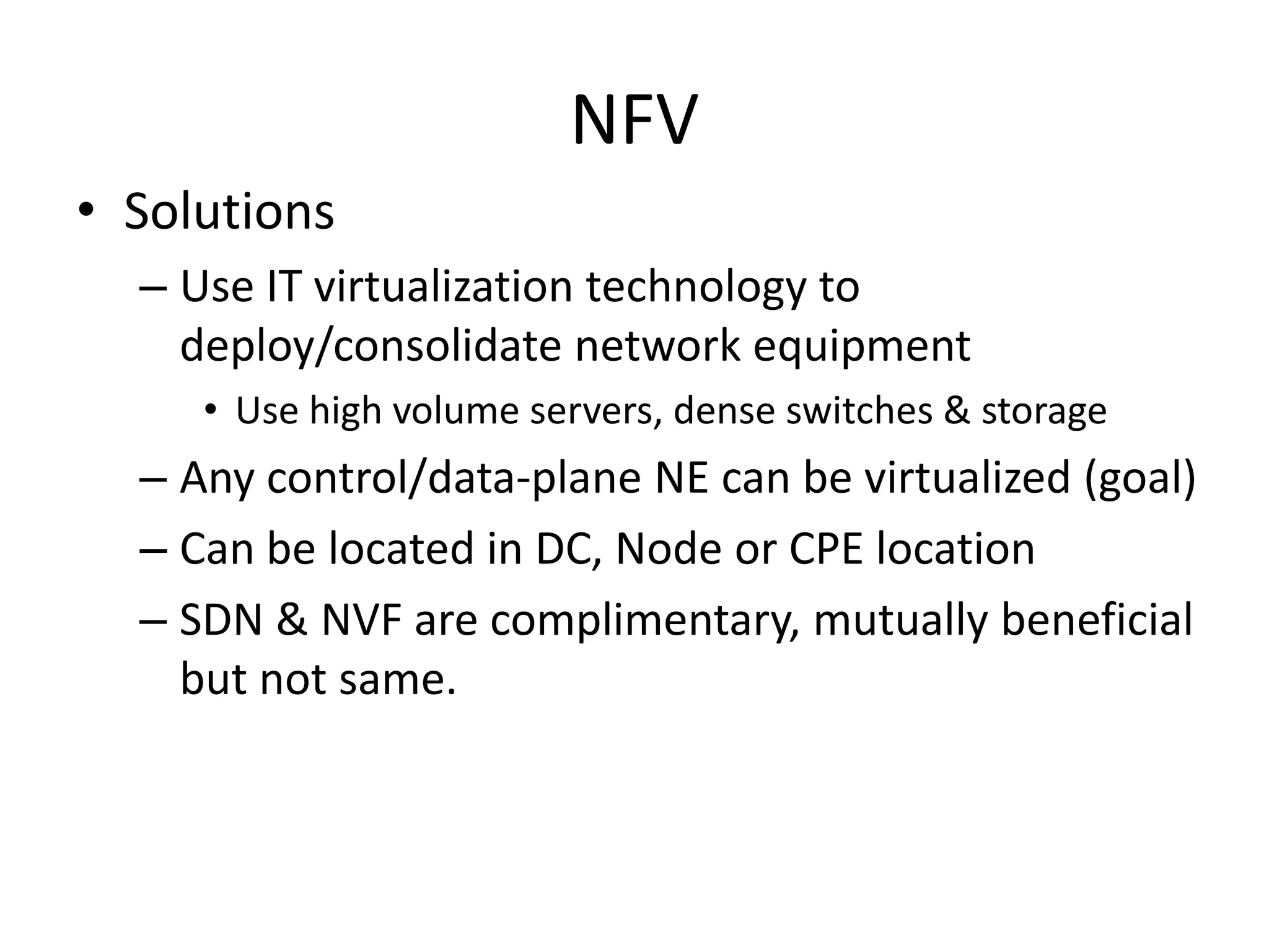 NFV
• Solutions
– Use IT virtualization technology to
deploy/consolidate network equipment
• Use high volume servers, dense switches & storage
– Any control/data-plane NE can be virtualized (goal)
– Can be located in DC, Node or CPE location
– SDN & NVF are complimentary, mutually beneficial
but not same.
 