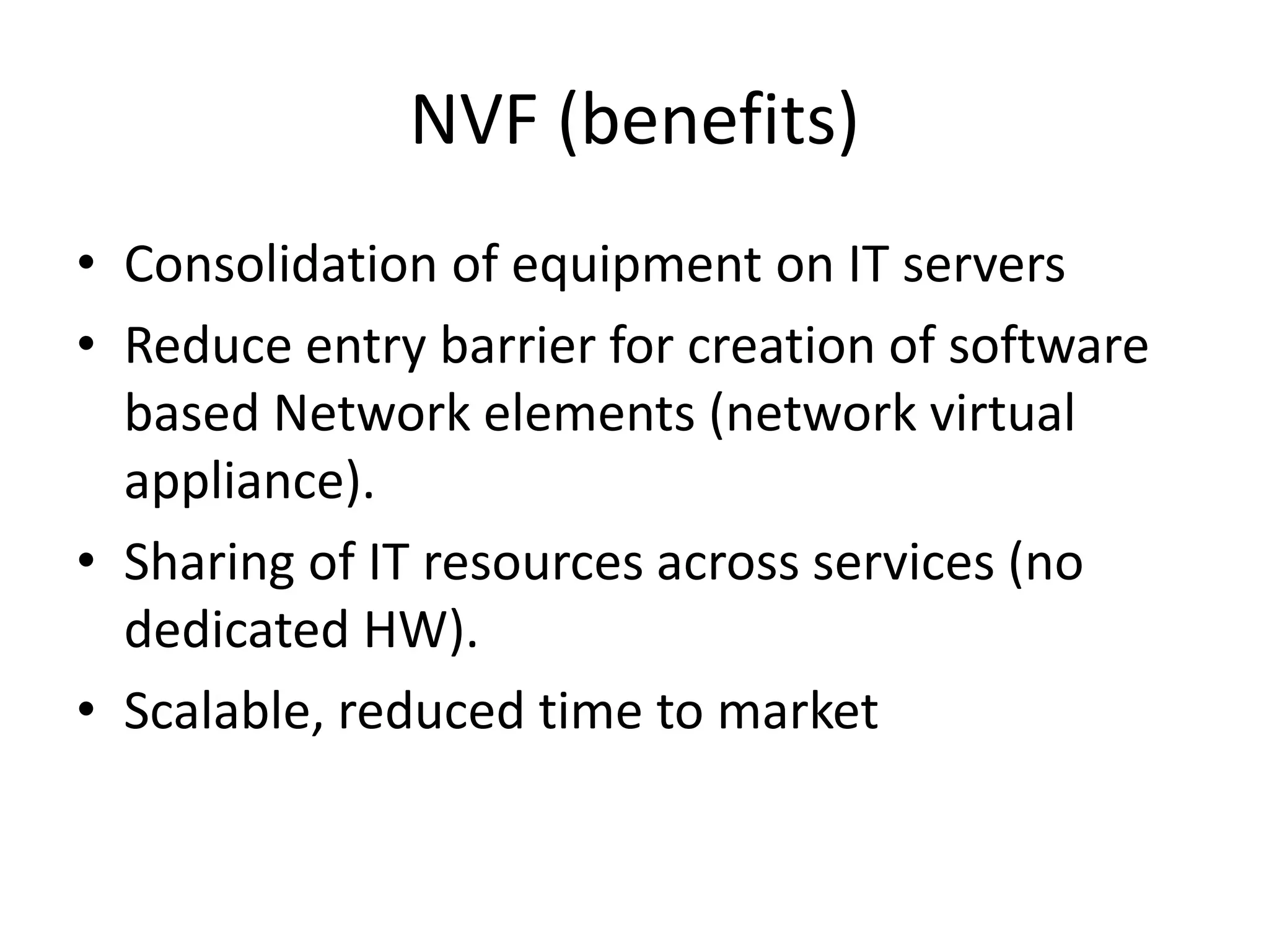 NVF (benefits)
• Consolidation of equipment on IT servers
• Reduce entry barrier for creation of software
based Network elements (network virtual
appliance).
• Sharing of IT resources across services (no
dedicated HW).
• Scalable, reduced time to market
 