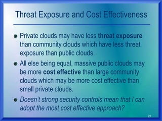 21
Threat Exposure and Cost Effectiveness
Private clouds may have less threat exposure
than community clouds which have less threat
exposure than public clouds.
All else being equal, massive public clouds may
be more cost effective than large community
clouds which may be more cost effective than
small private clouds.
Doesn’t strong security controls mean that I can
adopt the most cost effective approach?
 