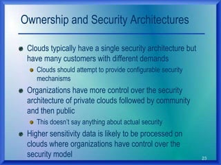 23
Ownership and Security Architectures
Clouds typically have a single security architecture but
have many customers with different demands
Clouds should attempt to provide configurable security
mechanisms
Organizations have more control over the security
architecture of private clouds followed by community
and then public
This doesn‟t say anything about actual security
Higher sensitivity data is likely to be processed on
clouds where organizations have control over the
security model
 