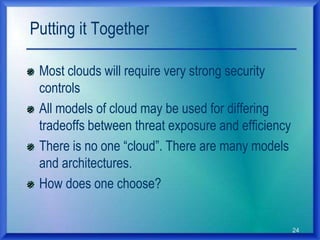 24
Putting it Together
Most clouds will require very strong security
controls
All models of cloud may be used for differing
tradeoffs between threat exposure and efficiency
There is no one “cloud”. There are many models
and architectures.
How does one choose?
 