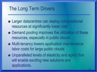 The Long Term Drivers
Larger datacentres can deploy computational
resources at significantly lower cost
Demand pooling improves the utilization of these
resources, especially in public clouds
Multi-tenancy lowers application maintenance
labor costs for large public clouds
Unparalleled levels of elasticity and agility that
will enable exciting new solutions and
applications.
28
 