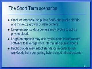 29
The Short Term scenarios
Small enterprises use public SaaS and public clouds
and minimize growth of data centers
Large enterprise data centers may evolve to act as
private clouds
Large enterprises may use hybrid cloud infrastructure
software to leverage both internal and public clouds
Public clouds may adopt standards in order to run
workloads from competing hybrid cloud infrastructures
 
