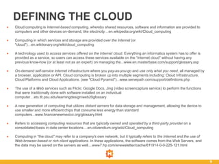 9
DEFINING THE CLOUD
 Cloud computing is Internet-based computing, whereby shared resources, software and information are provided to
computers and other devices on-demand, like electricity…en.wikipedia.org/wiki/Cloud_computing
 Computing in which services and storage are provided over the Internet (or
"cloud")…en.wiktionary.org/wiki/cloud_computing
 A technology used to access services offered on the Internet cloud. Everything an informatics system has to offer is
provided as a service, so users can access these services available on the “Internet cloud” without having any
previous know-how (or at least not as an expert) on managing the...www.en.masterbase.com/support/glossary.asp
 On-demand self-service Internet infrastructure where you pay-as-you-go and use only what you need, all managed by
a browser, application or API. Cloud computing is broken up into multiple segments including: Cloud Infrastructure,
Cloud Platforms and Cloud Applications. (see "Cloud Pyramid")...www.servepath.com/support/definitions.php
 The use of a Web services such as Flickr, Google Docs, Jing (video screencapture service) to perform the functions
that were traditionally done with software installed on an individual
computer…ets.tlt.psu.edu/learningdesign/web20glossary
 A new generation of computing that utilizes distant servers for data storage and management, allowing the device to
use smaller and more efficient chips that consume less energy than standard
computers...www.financenewmexico.org/glossary.html
 Refers to accessing computing resources that are typically owned and operated by a third-party provider on a
consolidated basis in data center locations....en.citizendium.org/wiki/Cloud_computing
 Computing in “the cloud” may refer to a company's own network, but it typically refers to the Internet and the use of
Web browser-based or rich client applications. In these applications, the software comes from the Web Servers, and
the data may be saved on the servers as well....www7.hp.com/enewsletter/cache/611914-0-0-225-121.html
 