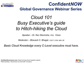 ConfidentNOW
                             Global Governance Webinar Series

                               Cloud 101
                        Busy Executive’s guide
                       to Hitch-hiking the Cloud
                                 Speaker – Dr. Ken Stavinoha, PhD, Cisco

                           Moderator – Bhavesh C. Bhagat, CGEIT, CISM, MBA, BE

    Basic Cloud Knowledge every C-Level executive must have.




ConfidentGovernance.com- Award winning Cloud migration experts
Patent pending “Governance as a Service®” innovators
 