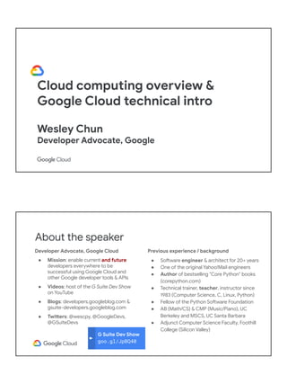 Cloud computing overview &
Google Cloud technical intro
Wesley Chun
Developer Advocate, Google
G Suite Dev Show
goo.gl/JpBQ40
About the speaker
Developer Advocate, Google Cloud
● Mission: enable current and future
developers everywhere to be
successful using Google Cloud and
other Google developer tools & APIs
● Videos: host of the G Suite Dev Show
on YouTube
● Blogs: developers.googleblog.com &
gsuite-developers.googleblog.com
● Twitters: @wescpy, @GoogleDevs,
@GSuiteDevs
Previous experience / background
● Software engineer & architect for 20+ years
● One of the original Yahoo!Mail engineers
● Author of bestselling "Core Python" books
(corepython.com)
● Technical trainer, teacher, instructor since
1983 (Computer Science, C, Linux, Python)
● Fellow of the Python Software Foundation
● AB (Math/CS) & CMP (Music/Piano), UC
Berkeley and MSCS, UC Santa Barbara
● Adjunct Computer Science Faculty, Foothill
College (Silicon Valley)
 