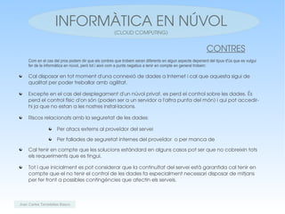 INFORMÀTICA EN NÚVOL
                                                      (CLOUD COMPUTING)


                                                                                                          CONTRES
     Com en el cas del pros podem dir que els contres que trobem seran diferents en algun aspecte depenent del tipus d'ús que es vulgui
     fer de la informàtica en núvol, però tot i això com a punts negatius a tenir en compte en general trobem:

     Cal disposar en tot moment d'una connexió de dades a Internet i cal que aquesta sigui de 
     qualitat per poder treballar amb agilitat.

     Excepte en el cas del desplegament d'un núvol privat, es perd el control sobre les dades. És 
     perd el control físic d'on són (poden ser a un servidor a l'altra punta del món) i qui pot accedir­
     hi ja que no estan a les nostres instal∙lacions.

     Riscos relacionats amb la seguretat de les dades:

                     Per atacs externs al proveïdor del servei 

                     Per fallades de seguretat internes del proveïdor  o per manca de 

     Cal tenir en compte que les solucions estàndard en alguns casos pot ser que no cobreixin tots 
     els requeriments que es tingui.

     Tot i que inicialment es pot considerar que la continuïtat del servei està garantida cal tenir en 
     compte que el no tenir el control de les dades fa especialment necessari disposar de mitjans 
     per fer front a possibles contingències que afectin els serveis.



Joan Carles Tarradellas Basco
 